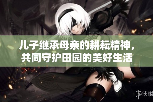 儿子继承母亲的耕耘精神，共同守护田园的美好生活