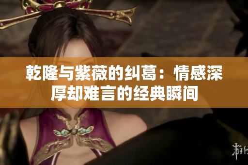 乾隆与紫薇的纠葛：情感深厚却难言的经典瞬间