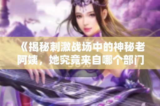 《揭秘刺激战场中的神秘老阿姨，她究竟来自哪个部门》
