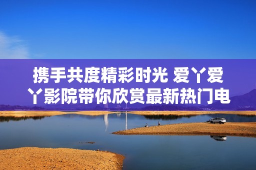 携手共度精彩时光 爱丫爱丫影院带你欣赏最新热门电视剧