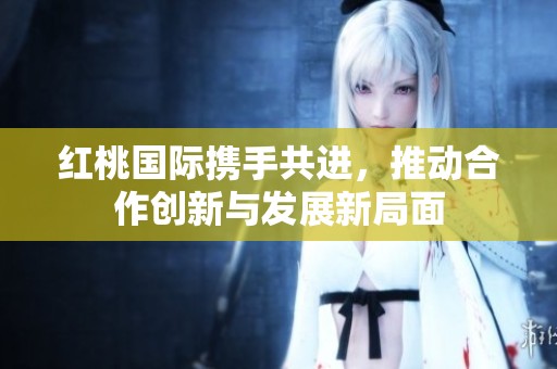 红桃国际携手共进，推动合作创新与发展新局面