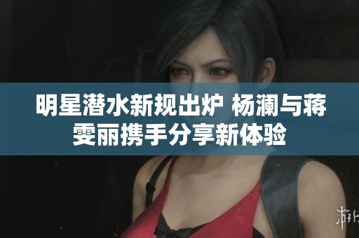 明星潜水新规出炉 杨澜与蒋雯丽携手分享新体验