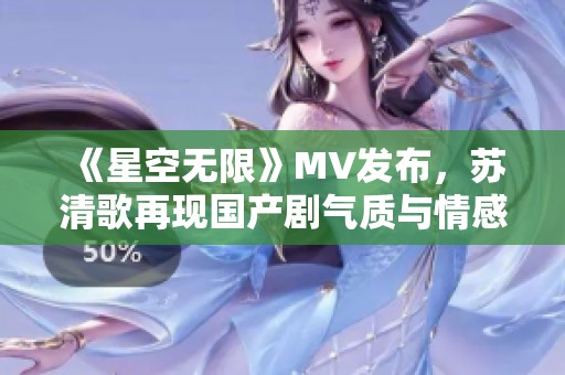 《星空无限》MV发布，苏清歌再现国产剧气质与情感深度