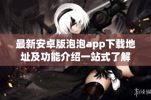 最新安卓版泡泡app下载地址及功能介绍一站式了解