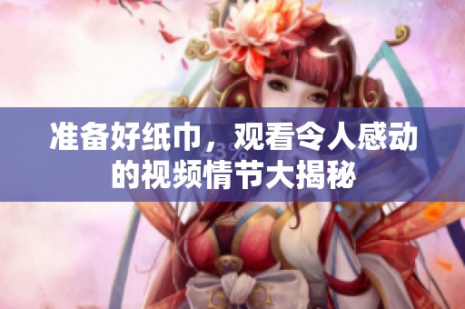 准备好纸巾，观看令人感动的视频情节大揭秘