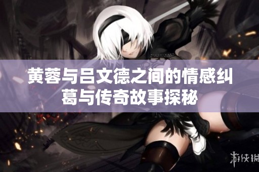 黄蓉与吕文德之间的情感纠葛与传奇故事探秘
