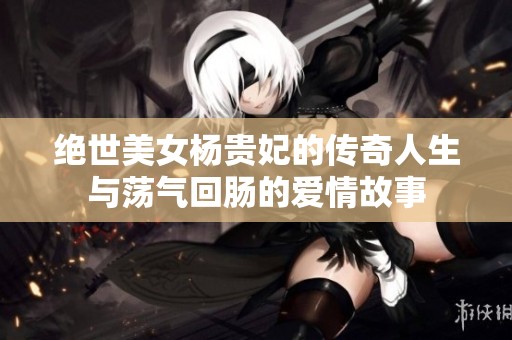 绝世美女杨贵妃的传奇人生与荡气回肠的爱情故事