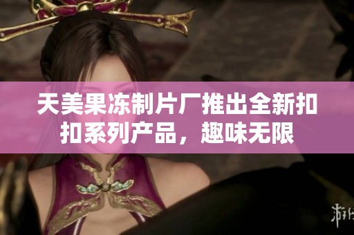 天美果冻制片厂推出全新扣扣系列产品，趣味无限