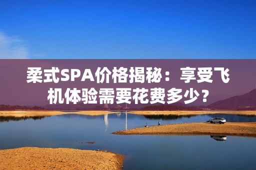 柔式SPA价格揭秘：享受飞机体验需要花费多少？