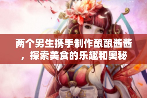 两个男生携手制作酿酿酱酱，探索美食的乐趣和奥秘