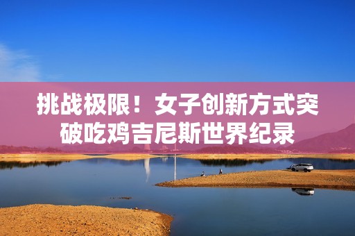 挑战极限！女子创新方式突破吃鸡吉尼斯世界纪录