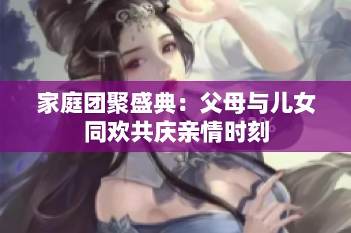 家庭团聚盛典：父母与儿女同欢共庆亲情时刻