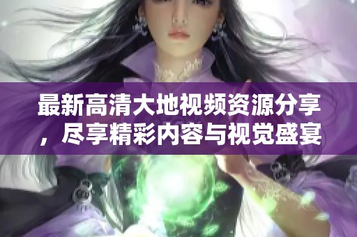 最新高清大地视频资源分享，尽享精彩内容与视觉盛宴