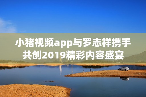 小猪视频app与罗志祥携手共创2019精彩内容盛宴