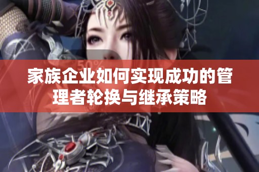 家族企业如何实现成功的管理者轮换与继承策略