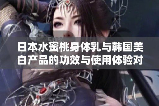 日本水蜜桃身体乳与韩国美白产品的功效与使用体验对比探索