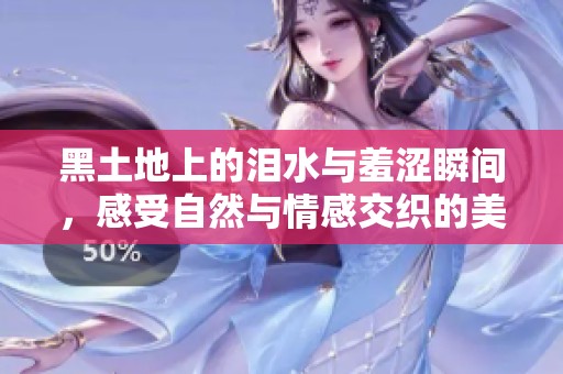 黑土地上的泪水与羞涩瞬间，感受自然与情感交织的美妙