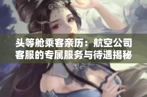头等舱乘客亲历：航空公司客服的专属服务与待遇揭秘
