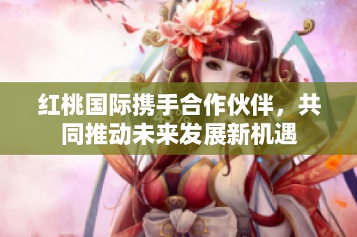红桃国际携手合作伙伴，共同推动未来发展新机遇