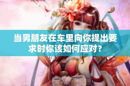 当男朋友在车里向你提出要求时你该如何应对？