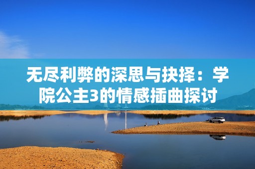 无尽利弊的深思与抉择：学院公主3的情感插曲探讨