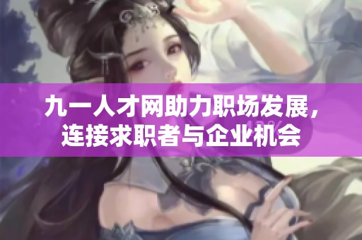 九一人才网助力职场发展，连接求职者与企业机会