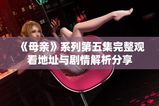 《母亲》系列第五集完整观看地址与剧情解析分享