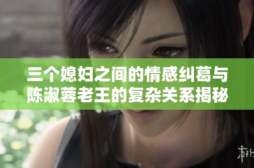 三个媳妇之间的情感纠葛与陈淑蓉老王的复杂关系揭秘