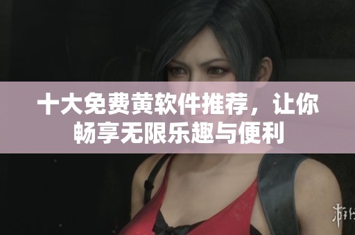 十大免费黄软件推荐，让你畅享无限乐趣与便利