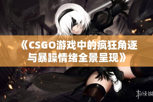 《CSGO游戏中的疯狂角逐与暴躁情绪全景呈现》