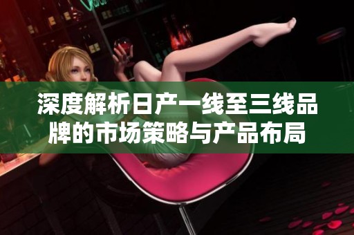 深度解析日产一线至三线品牌的市场策略与产品布局