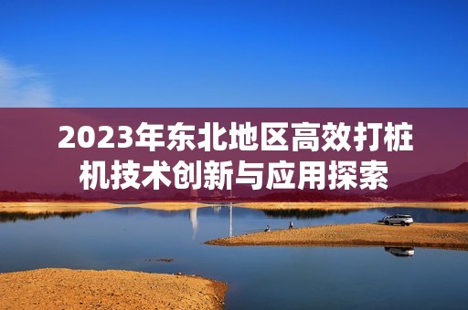 2023年东北地区高效打桩机技术创新与应用探索