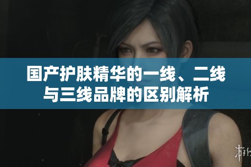 国产护肤精华的一线、二线与三线品牌的区别解析
