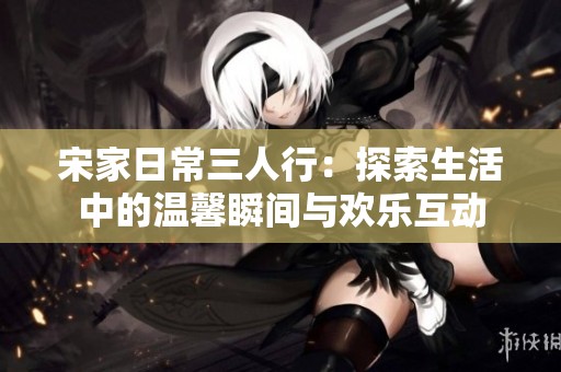 宋家日常三人行：探索生活中的温馨瞬间与欢乐互动