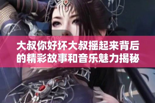 大叔你好坏大叔摇起来背后的精彩故事和音乐魅力揭秘