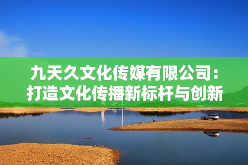 九天久文化传媒有限公司：打造文化传播新标杆与创新平台