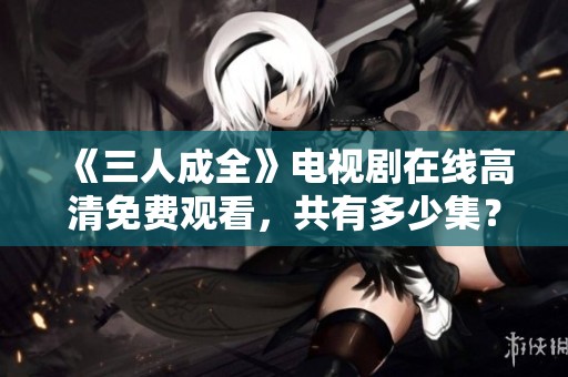 《三人成全》电视剧在线高清免费观看，共有多少集？