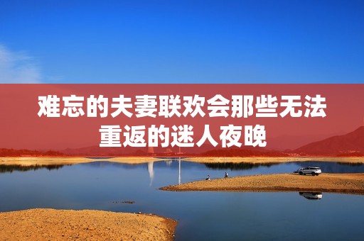 难忘的夫妻联欢会那些无法重返的迷人夜晚