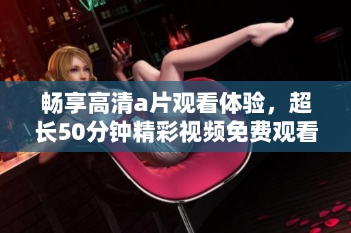 畅享高清a片观看体验，超长50分钟精彩视频免费观看