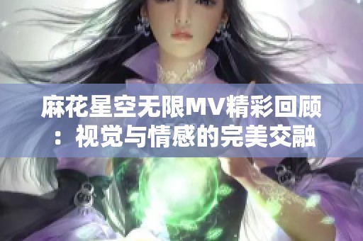 麻花星空无限MV精彩回顾：视觉与情感的完美交融