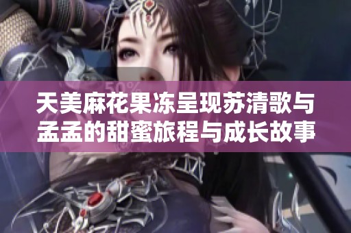 天美麻花果冻呈现苏清歌与孟孟的甜蜜旅程与成长故事