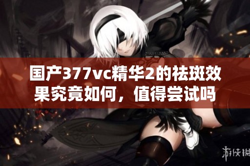 国产377vc精华2的祛斑效果究竟如何，值得尝试吗