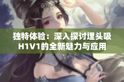独特体验：深入探讨埋头吸H1V1的全新魅力与应用