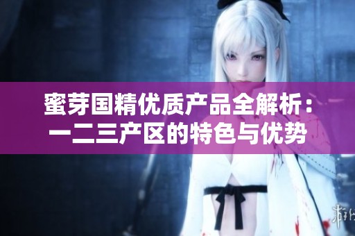 蜜芽国精优质产品全解析：一二三产区的特色与优势