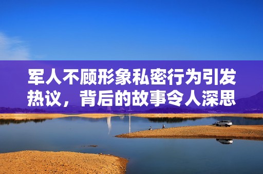 军人不顾形象私密行为引发热议，背后的故事令人深思