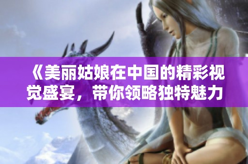 《美丽姑娘在中国的精彩视觉盛宴，带你领略独特魅力》