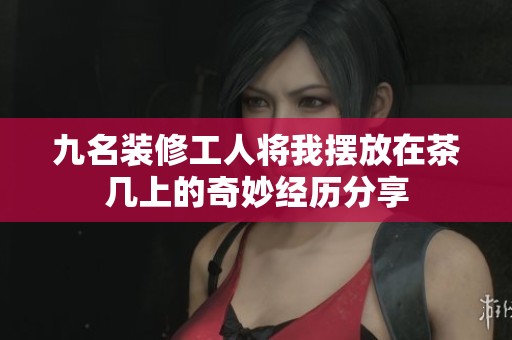 九名装修工人将我摆放在茶几上的奇妙经历分享