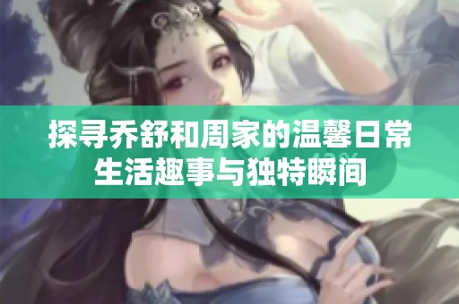 探寻乔舒和周家的温馨日常生活趣事与独特瞬间