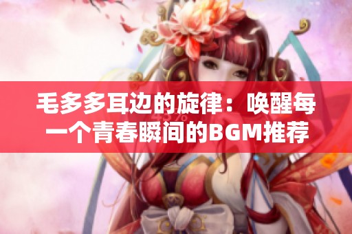 毛多多耳边的旋律：唤醒每一个青春瞬间的BGM推荐