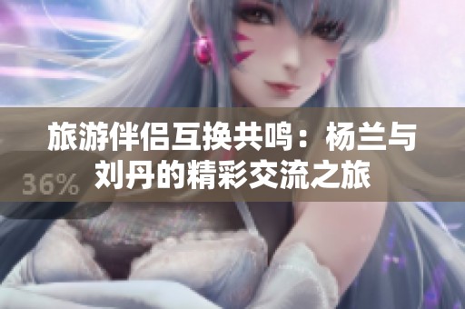 旅游伴侣互换共鸣：杨兰与刘丹的精彩交流之旅